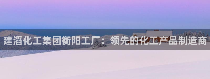 球盟会官网网页版：建滔化工集团衡阳工厂：领先的化工产品制造商