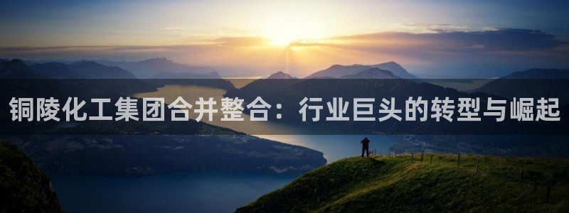 球盟会登录入口：铜陵化工集团合并整合：行业巨头的转型与崛起