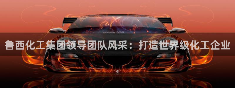 球盟会乐虎：鲁西化工集团领导团队风采：打造世界级化工企业