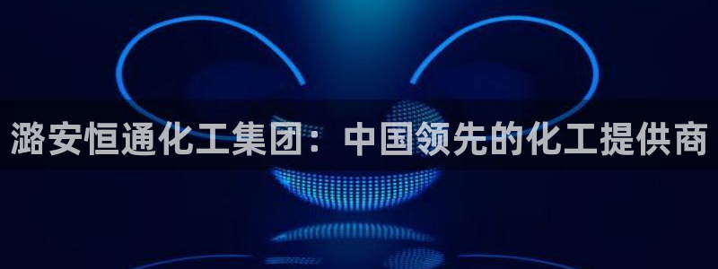 球盟会优惠领取网站是真的吗：潞安恒通化工集团：中国领先的化工
