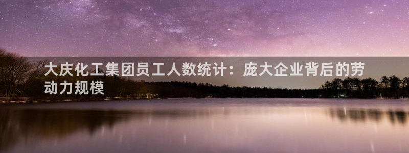 球盟会app网址多少：大庆化工集团员工人数统计：庞大企业背后