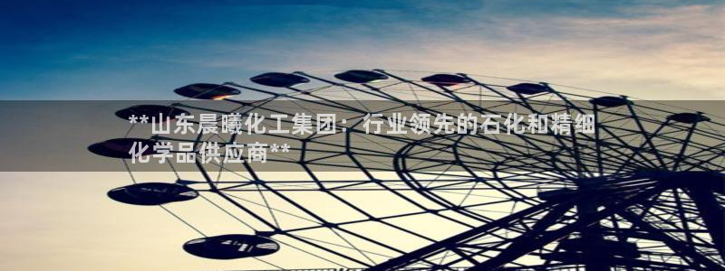 球盟会平台会黑单吗：**山东晨曦化工集团：行业领先的石化和精