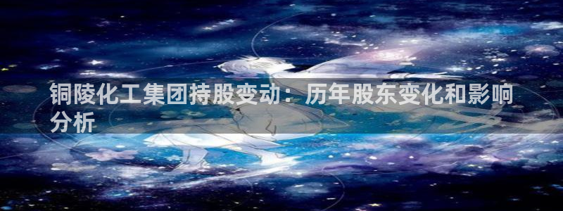 球盟会进不去球员吗：铜陵化工集团持股变动：历年股东变化和影响