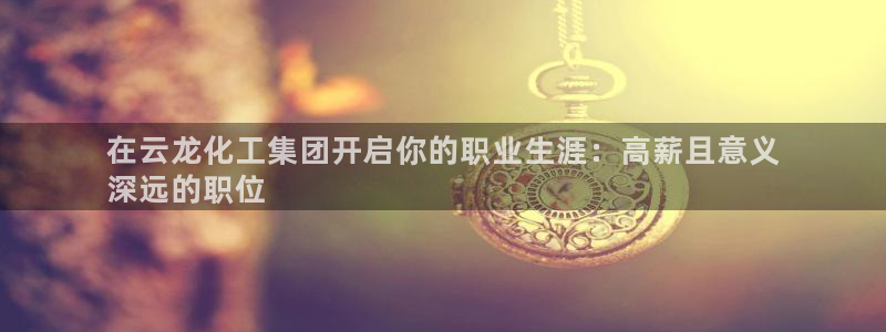 球盟会电子游戏平台：在云龙化工集团开启你的职业生涯：高薪且意
