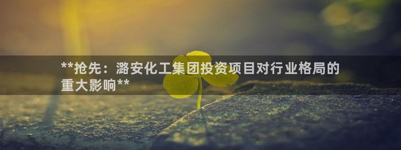 球盟会网页登录：**抢先：潞安化工集团投资项目对行业格局的
