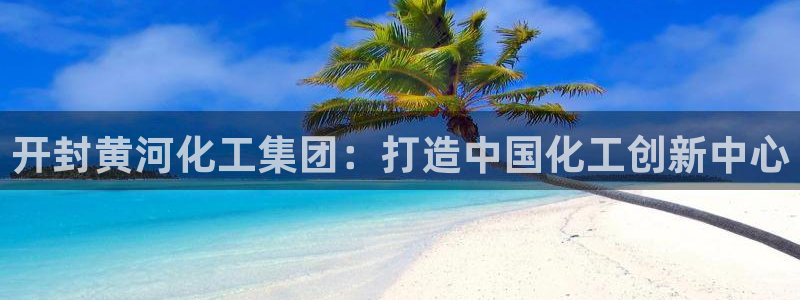 球盟会qmh：开封黄河化工集团：打造中国化工创新中心