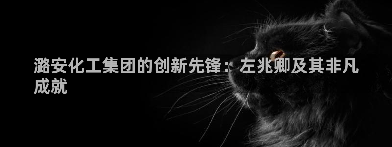 球盟会在线登录：潞安化工集团的创新先锋：左兆卿及其非凡
成就