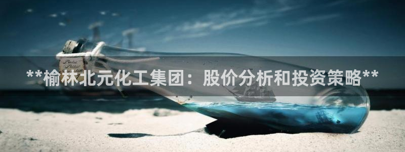 球盟会贴吧：**榆林北元化工集团：股价分析和投资策略**